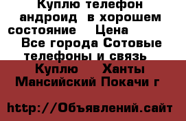 Куплю телефон андроид, в хорошем состояние  › Цена ­ 1 000 - Все города Сотовые телефоны и связь » Куплю   . Ханты-Мансийский,Покачи г.